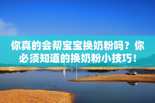 你真的会帮宝宝换奶粉吗？你必须知道的换奶粉小技巧！