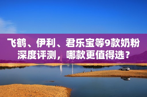 飞鹤、伊利、君乐宝等9款奶粉深度评测，哪款更值得选？