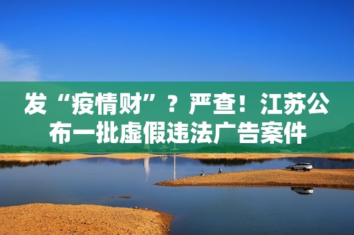 发“疫情财”？严查！江苏公布一批虚假违法广告案件