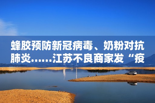 蜂胶预防新冠病毒、奶粉对抗肺炎……江苏不良商家发“疫情财”被严查