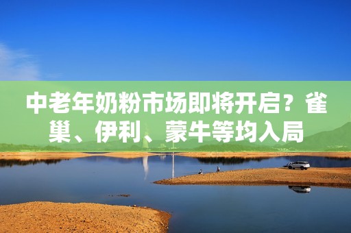 中老年奶粉市场即将开启？雀巢、伊利、蒙牛等均入局