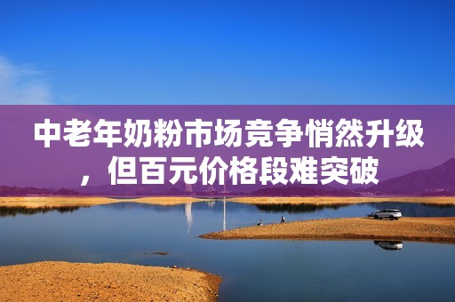 中老年奶粉市场竞争悄然升级，但百元价格段难突破