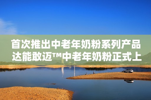 首次推出中老年奶粉系列产品 达能敢迈™中老年奶粉正式上市
