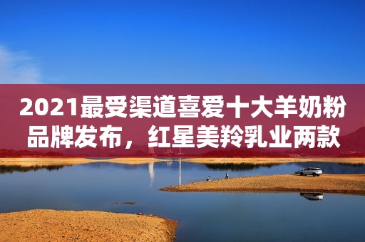 2021最受渠道喜爱十大羊奶粉品牌发布，红星美羚乳业两款产品上榜！
