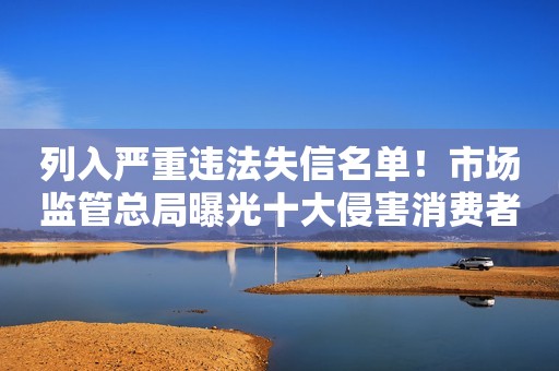 列入严重违法失信名单！市场监管总局曝光十大侵害消费者权益典型案例