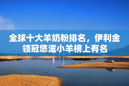 全球十大羊奶粉排名，伊利金领冠悠滋小羊榜上有名