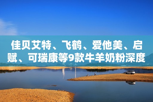 佳贝艾特、飞鹤、爱他美、启赋、可瑞康等9款牛羊奶粉深度评测