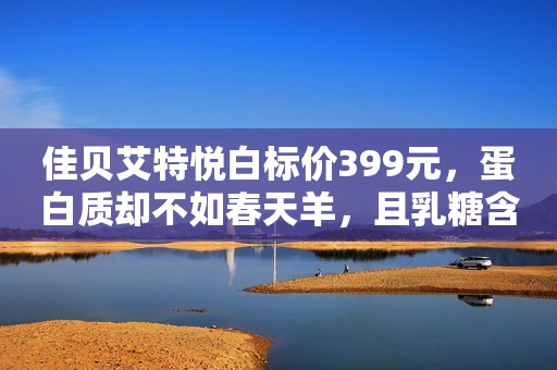 佳贝艾特悦白标价399元，蛋白质却不如春天羊，且乳糖含量最高