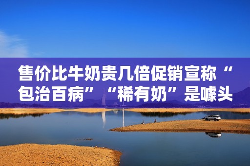 详细阅读:售价比牛奶贵几倍促销宣称“包治百病”“稀有奶”是噱头还是真有营养? 售价比牛奶贵几倍促销宣称“包治百病”“稀有奶”是噱头还是真有营养?