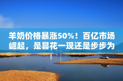 羊奶价格暴涨50%！百亿市场崛起，是昙花一现还是步步为营？