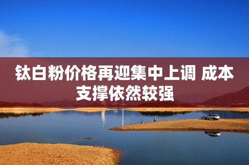 钛白粉价格再迎集中上调 成本支撑依然较强