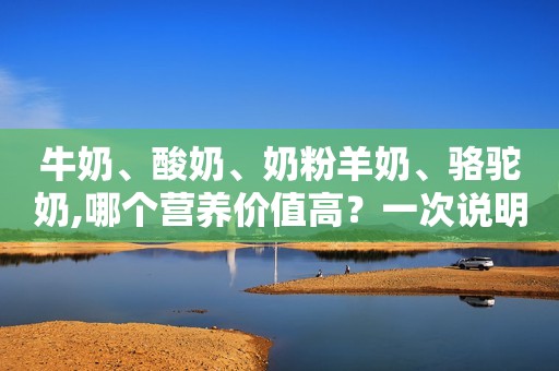 牛奶、酸奶、奶粉羊奶、骆驼奶,哪个营养价值高？一次说明白！