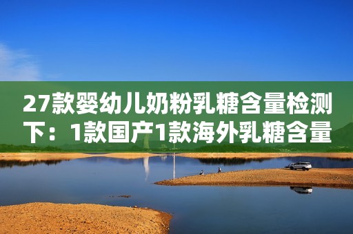 27款婴幼儿奶粉乳糖含量检测下：1款国产1款海外乳糖含量略低
