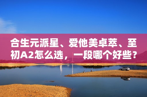 合生元派星、爱他美卓萃、至初A2怎么选，一段哪个好些？