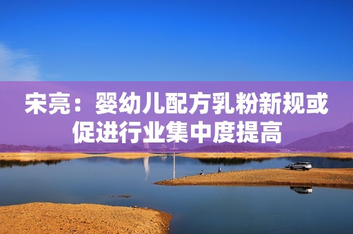 宋亮：婴幼儿配方乳粉新规或促进行业集中度提高