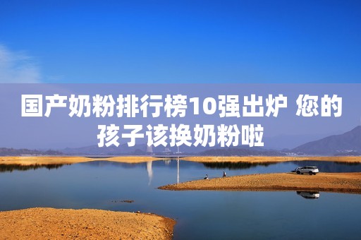 国产奶粉排行榜10强出炉 您的孩子该换奶粉啦