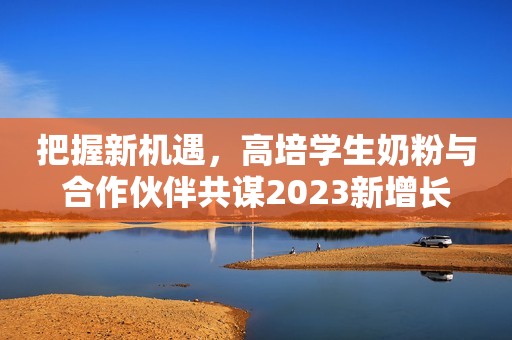 把握新机遇，高培学生奶粉与合作伙伴共谋2023新增长
