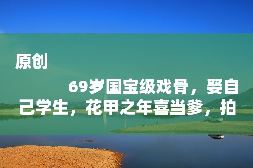 原创
            69岁国宝级戏骨，娶自己学生，花甲之年喜当爹，拍烂片赚奶粉钱