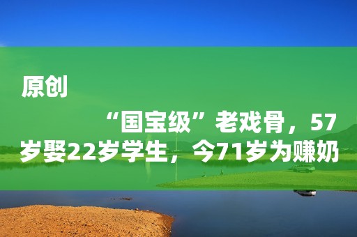 原创
            “国宝级”老戏骨，57岁娶22岁学生，今71岁为赚奶粉钱成这样