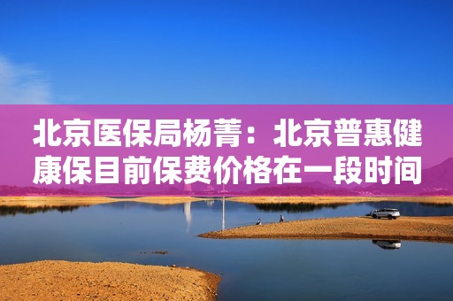 北京医保局杨菁：北京普惠健康保目前保费价格在一段时间内将具有一定的稳定性