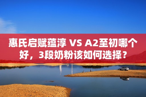 惠氏启赋蕴淳 VS A2至初哪个好，3段奶粉该如何选择？