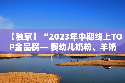 【独家】“2023年中期线上TOP金品榜— 婴幼儿奶粉、羊奶粉”公布