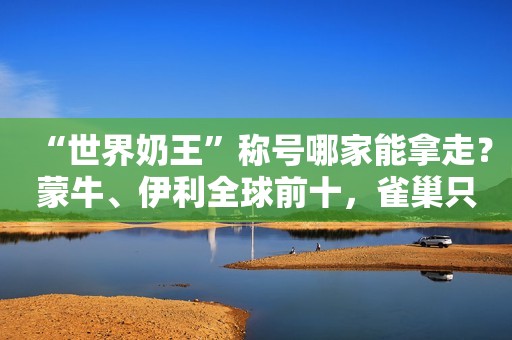 “世界奶王”称号哪家能拿走？蒙牛、伊利全球前十，雀巢只排老二