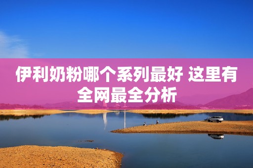 伊利奶粉哪个系列最好 这里有全网最全分析