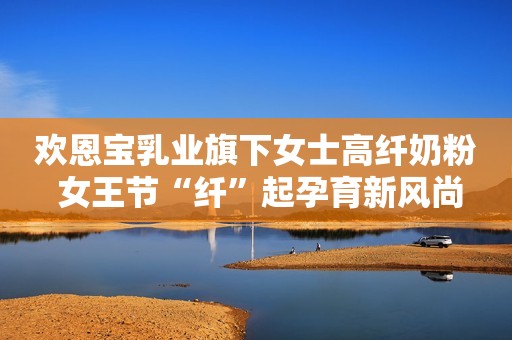 欢恩宝乳业旗下女士高纤奶粉 女王节“纤”起孕育新风尚