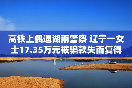 高铁上偶遇湖南警察 辽宁一女士17.35万元被骗款失而复得