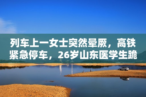 列车上一女士突然晕厥，高铁紧急停车，26岁山东医学生跪地救人