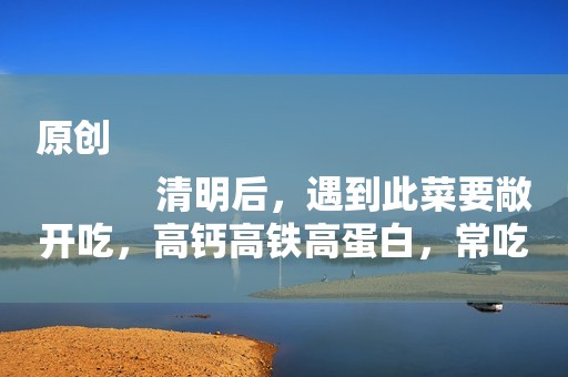 原创
            清明后，遇到此菜要敞开吃，高钙高铁高蛋白，常吃少生病