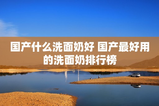 国产什么洗面奶好 国产最好用的洗面奶排行榜