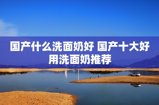 国产什么洗面奶好 国产十大好用洗面奶推荐