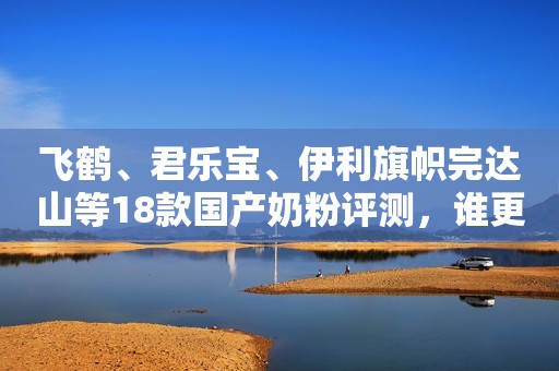 飞鹤、君乐宝、伊利旗帜完达山等18款国产奶粉评测，谁更有优势？