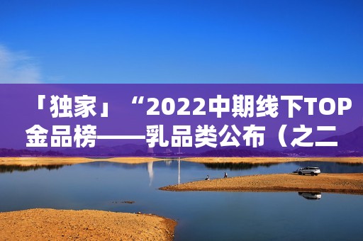 「独家」“2022中期线下TOP金品榜——乳品类公布（之二）