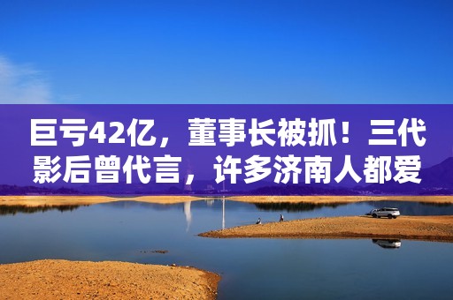 巨亏42亿，董事长被抓！三代影后曾代言，许多济南人都爱喝…