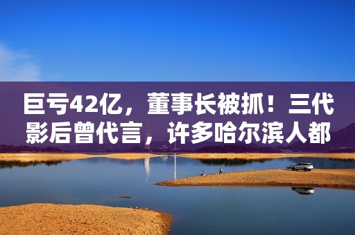 巨亏42亿，董事长被抓！三代影后曾代言，许多哈尔滨人都爱喝…