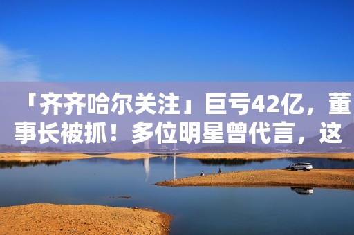 「齐齐哈尔关注」巨亏42亿，董事长被抓！多位明星曾代言，这种饮料你也喝过