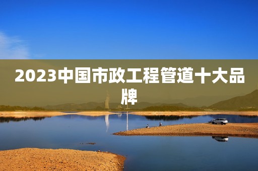 2023中国市政工程管道十大品牌