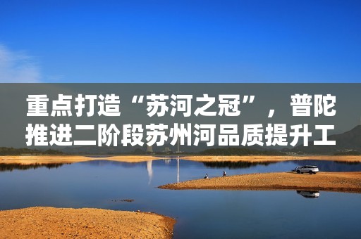 重点打造“苏河之冠”，普陀推进二阶段苏州河品质提升工作