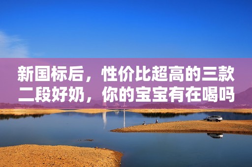 新国标后，性价比超高的三款二段好奶，你的宝宝有在喝吗？...