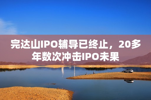 完达山IPO辅导已终止，20多年数次冲击IPO未果