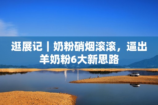 逛展记｜奶粉硝烟滚滚，逼出羊奶粉6大新思路