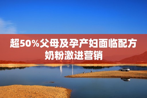 超50%父母及孕产妇面临配方奶粉激进营销