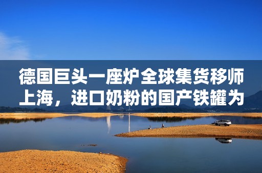 德国巨头一座炉全球集货移师上海，进口奶粉的国产铁罐为何不再出走新西兰？