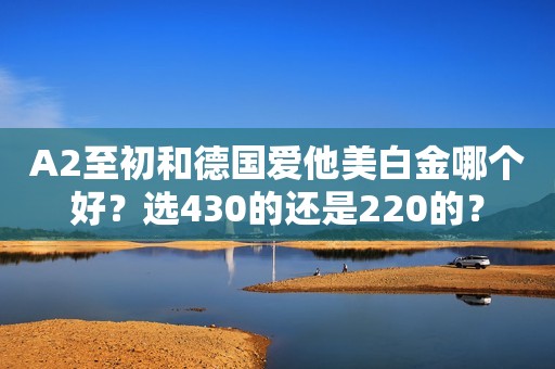 A2至初和德国爱他美白金哪个好？选430的还是220的？