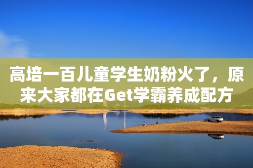 高培一百儿童学生奶粉火了，原来大家都在Get学霸养成配方