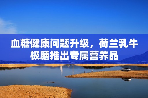 血糖健康问题升级，荷兰乳牛极膳推出专属营养品