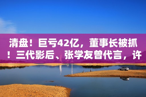 清盘！巨亏42亿，董事长被抓！三代影后、张学友曾代言，许多广东人都爱喝